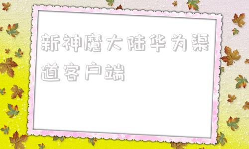 新神魔大陆华为渠道客户端新神魔大陆换手机了怎么登陆